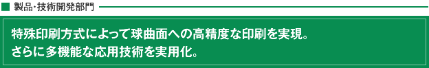特殊印刷方式によって球曲面への高精度な印刷を実現。さらに多機能な応用技術を実用化。